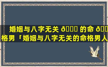 婚姻与八字无关 🐕 的命 💮 格男「婚姻与八字无关的命格男人能嫁吗」